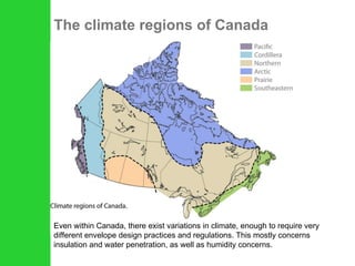 The climate regions of Canada Even within Canada, there exist variations in climate, enough to require very different envelope design practices and regulations. This mostly concerns insulation and water penetration, as well as humidity concerns. 