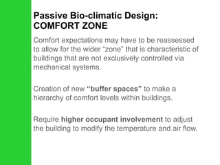 Passive Bio-climatic Design: COMFORT ZONE Comfort expectations may have to be reassessed to allow for the wider “zone” that is characteristic of buildings that are not exclusively controlled via mechanical systems. Creation of new  “buffer spaces”  to make a hierarchy of comfort levels within buildings. Require  higher occupant involvement  to adjust the building to modify the temperature and air flow. 