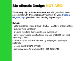 Bio-climatic Design:  HOT-ARID Where  very high summer temperatures  with great fluctuation predominate with  dry conditions  throughout the year.  Cooling degrees days  greatly exceed heating degree days. RULES: Solar avoidance : keep DIRECT SOLAR GAIN out of the building avoid daytime ventilation promote nighttime flushing with cool evening air achieve daylighting by reflectance and use of LIGHT non-heat absorbing colours create a cooler MICROCLIMATE by using light / lightweight materials respect the DIURNAL CYCLE use heavy mass for walls and DO NOT INSULATE 