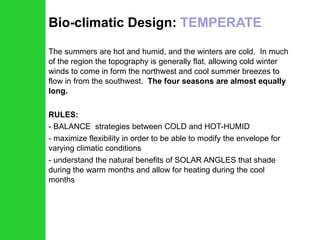 Bio-climatic Design:  TEMPERATE The summers are hot and humid, and the winters are cold.  In much of the region the topography is generally flat, allowing cold winter winds to come in form the northwest and cool summer breezes to flow in from the southwest.  The four seasons are almost equally long. RULES: BALANCE  strategies between COLD and HOT-HUMID maximize flexibility in order to be able to modify the envelope for varying climatic conditions understand the natural benefits of SOLAR ANGLES that shade during the warm months and allow for heating during the cool months 