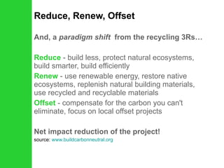Reduce, Renew, Offset And, a  paradigm shift   from the recycling 3Rs… Reduce  - build less, protect natural ecosystems, build smarter, build efficiently  Renew   - use renewable energy, restore native ecosystems, replenish natural building materials, use recycled and recyclable materials  Offset  - compensate for the carbon you can't eliminate, focus on local offset projects  Net impact reduction of the project! source:  www.buildcarbonneutral.org 