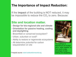 The Importance of Impact Reduction: If the  impact  of the building is NOT reduced, it may be  impossible  to reduce the CO 2  to zero. Because: Site and location matter.   Design for bio-regional site and climate Orientation for passive heating, cooling   and daylighting Brownfield or conserved ecosystem? Urban, suburban or rural? Ability to restore or regenerate ecosystems All determine  potential  for carbon    sequestration on site 7 Impacts source:  www.buildcarbonneutral.org The buildings at IslandWood are located with a “solar meadow” to their south to take advantage of solar heating and daylighting. 