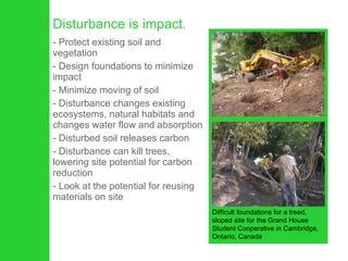 Disturbance is impact.  Protect existing soil and vegetation  Design foundations to minimize impact Minimize moving of soil Disturbance changes existing ecosystems, natural habitats and changes water flow and absorption  Disturbed soil releases carbon Disturbance can kill trees, lowering site potential for carbon reduction Look at the potential for reusing materials on site Difficult foundations for a treed, sloped site for the Grand House Student Cooperative in Cambridge, Ontario, Canada 