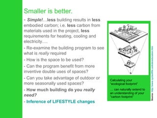 Smaller is better. Simple! … less  building results in  less  embodied carbon; i.e.  less  carbon from materials used in the project,  less  requirements for heating, cooling and electricity…. Re-examine the building program to see what is  really  required How is the space to be used?  Can the program benefit from more inventive double uses of spaces? Can you take advantage of outdoor or more seasonally used spaces?  How much building do you  really need?   Inference of LIFESTYLE changes Calculating your “ecological footprint” …  can naturally extend to an understanding of your “carbon footprint” Source:  http://www.cycleoflife.ca/kids/education.htm 