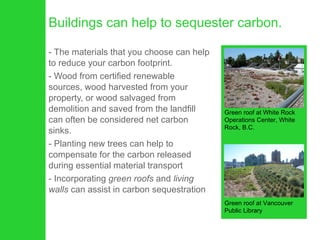 Buildings can help to sequester carbon. The materials that you choose can help to reduce your carbon footprint.  Wood from certified renewable sources, wood harvested from your property, or wood salvaged from demolition and saved from the landfill can often be considered net carbon sinks. Planting new trees can help to compensate for the carbon released during essential material transport Incorporating  green roofs  and  living walls  can assist in carbon sequestration Green roof at White Rock Operations Center, White Rock, B.C. Green roof at Vancouver Public Library 