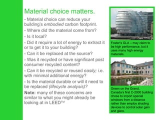 Material choice matters. Material choice can reduce your building’s  embodied  carbon footprint. Where did the material come from? Is it local?  Did it require a lot of energy to extract it or to get it to your building?  Can it be replaced at the source?  Was it recycled or have significant post consumer recycled content?  Can it be recycled or reused  easily;  i.e. with minimal additional energy?  Is the material durable or will it need to be replaced  (lifecycle analysis)?   Note:  many of these concerns are similar to what you might already be looking at in LEED TM Foster’s GLA – may claim to be high performance, but it uses many high energy materials. Green on the Grand, Canada’s first C-2000 building chose to import special windows from a distance rather than employ shading devices to control solar gain and glare. 