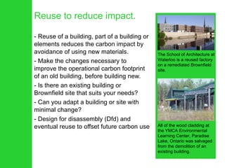 Reuse to reduce impact. Reuse of a building, part of a building or elements reduces the carbon impact by avoidance of using new materials.  Make the changes necessary to improve the operational carbon footprint of an old building, before building new.  Is there an existing building or Brownfield site that suits your needs?  Can you adapt a building or site with minimal change? Design for disassembly (Dfd) and eventual reuse to offset future carbon use All of the wood cladding at the YMCA Environmental Learning Center, Paradise Lake, Ontario was salvaged from the demolition of an existing building. The School of Architecture at Waterloo is a reused factory on a remediated Brownfield site. 
