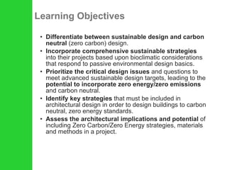 Learning Objectives Differentiate between sustainable design and carbon neutral  (zero carbon) design. Incorporate comprehensive sustainable strategies  into their projects based upon bioclimatic considerations that respond to passive environmental design basics. Prioritize the critical design issues  and questions to meet advanced sustainable design targets, leading to the  potential to incorporate zero energy/zero emissions  and carbon neutral. Identify key strategies  that must be included in architectural design in order to design buildings to carbon neutral, zero energy standards. Assess the architectural implications and potential  of including Zero Carbon/Zero Energy strategies, materials and methods in a project. 