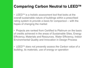 Comparing Carbon Neutral to LEED TM LEED TM  is a  holistic assessment tool  that looks at the overall sustainable nature of buildings within a prescribed rating system  to provide a basis for comparison –  with the hopes of changing the market Projects are ranked from Certified to Platinum on the basis of credits achieved in the areas of Sustainable Sites, Energy Efficiency, Materials and Resources, Water Efficiency, Indoor Environmental Quality and Innovation in Design Process LEED TM   does not presently assess the Carbon value of a building, its materials, use of energy or operation 