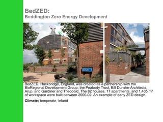 BedZED:  Beddington Zero Energy Development BedZED, Hackbridge, England, was created as a partnership with the BioRegional Development Group, the Peabody Trust, Bill Dunster Architects, Arup, and Gardiner and Theobald. The 82 houses, 17 apartments, and 1,405 m² of workspace were built between 2000-02. An example of early ZED design. Climate:  temperate, inland 