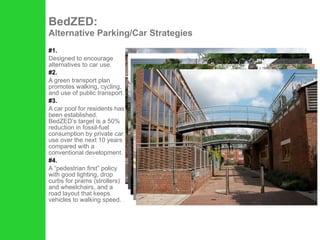 #1. Designed to encourage alternatives to car use.  #2. A green transport plan promotes walking, cycling, and use of public transport.  #3. A car pool for residents has been established. BedZED’s target is a 50% reduction in fossil-fuel consumption by private car use over the next 10 years compared with a conventional development.  #4. A “pedestrian first” policy with good lighting, drop curbs for prams (strollers) and wheelchairs, and a road layout that keeps vehicles to walking speed.  BedZED:  Alternative Parking/Car Strategies 