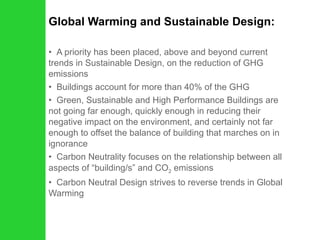 Global Warming and Sustainable Design: A priority has been placed, above and beyond current trends in Sustainable Design, on the reduction of GHG emissions Buildings account for more than 40% of the GHG Green, Sustainable and High Performance Buildings are not going far enough, quickly enough in reducing their negative impact on the environment, and certainly not far enough to offset the balance of building that marches on in ignorance Carbon Neutrality focuses on the relationship between all aspects of “building/s” and CO 2  emissions Carbon Neutral Design strives to reverse trends in Global Warming 