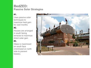#1. Uses passive solar techniques to maximize heat gain for cool months  #2. Houses are arranged in south facing terraces to maximize direct solar gain #3. Glass is maximized on south face (minimized on north side to prevent losses). BedZED:  Passive Solar Strategies 