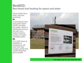 Once needs have been reduced passively… #1. A centralized heat and power plant (CHP) provides hot water, which is distributed around the site via a district heating system of super-insulated pipes.  #2. The CHP plant at BedZED is powered by off-cuts from tree surgery waste that would otherwise go to landfill. BedZED:  Non-fossil fuel heating for space and water The target was for zero fossil fuel use. 