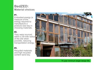 #1. Embodied energy (a measure of the energy required to manufacture a product) was key in choosing materials. #2. They were sourced within a 35-mile radius of the site when possible, reducing transportation energy. #3. Recycled materials and high recycled content were key. BedZED:  Material choices 75 year minimum target design life. 