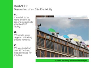 #1. It was felt to be more efficient to generate electricity with the CHP facility. #2. PV panels were targeted at fueling electric vehicles. #3. PV was installed over 777m2 and was also used for shading. BedZED:  Generation of on Site Electricity Excess electricity is sold back to the grid. 