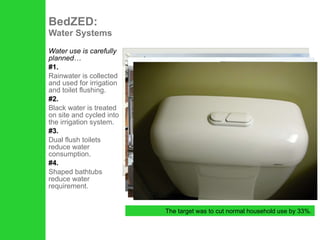 Water use is carefully planned… #1. Rainwater is collected and used for irrigation and toilet flushing. #2. Black water is treated on site and cycled into the irrigation system. #3. Dual flush toilets reduce water consumption. #4. Shaped bathtubs reduce water requirement. BedZED:  Water Systems The target was to cut normal household use by 33%. 