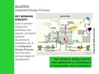 BedZED:  Integrated Design Process KEY WORKING CONCEPT: Such a complex design with delicately inter-layered, synergistic systemic requirements mandates use of the  Integrated Design Process  from the early concept stages of development.  Zero emission design requires strict adherence to a philosophy of conservation and cooperation. Image credit: ARUP and Dunster 