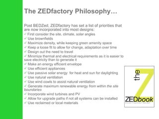 The ZEDfactory Philosophy… Post BEDZed, ZEDfactory has set a list of priorities that are now incorporated into most designs: First consider the site, climate, solar angles  Use brownfields Maximize density, while keeping green amenity space Keep a loose fit to allow for change, adaptation over time Design out the need to travel Minimize thermal and electrical requirements as it is easier to save electricity than to generate it Make an energy efficient envelope Use efficient appliances Use passive solar energy  for heat and sun for daylighting Use natural ventilation Use wind cowls to assist natural ventilation Generate maximum renewable energy  from within the site boundaries Incorporate wind turbines and PV Allow for upgrade paths if not all systems can be installed Use reclaimed or local materials 