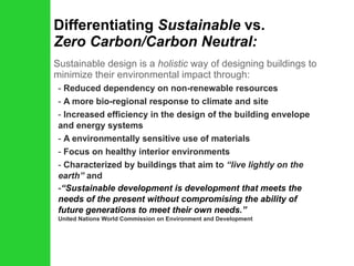 Differentiating  Sustainable  vs.  Zero Carbon/Carbon Neutral: Sustainable design is a  holistic  way of designing buildings to minimize their environmental impact through: Reduced dependency on non-renewable resources A more bio-regional response to climate and site Increased efficiency in the design of the building envelope and energy systems A environmentally sensitive use of materials Focus on healthy interior environments Characterized by buildings that aim to  “live lightly on the earth”  and   “ Sustainable development is development that meets the needs of the present without compromising the ability of future generations to meet their own needs.”  United Nations World Commission on Environment and Development 