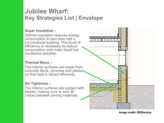 Jubilee Wharf: Key Strategies List | Envelope Super Insulation  –  300mm insulation reduces energy consumption to less than half a conventional building. This level of efficiency is necessary to reduce consumption and make fossil fuel avoidance possible.  Thermal Mass – The interior surfaces are made from concrete block, concrete and plaster so that heat is stored efficiently. Air Tightness –   The interior surfaces are parged with plaster, making sure to seal all cracks between joining materials. Image credit: ZEDfactory 