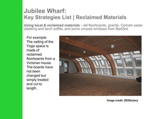 Jubilee Wharf: Key Strategies List | Reclaimed Materials Using local & reclaimed materials  - old floorboards, granite, Cornish cedar cladding and larch soffits, and some unused windows from BedZed Image credit: ZEDfactory For example:   The ceiling of the Yoga space is made of reclaimed floorboards from a Victorian house. The boards have not been changed but simply treated and cut to length. 