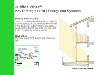 Jubilee Wharf: Key Strategies List | Energy and Systems Passive solar heating  –  The sun space faces south and is used as a buffer space. In cold months the thermal mass heats up. In hot months the space can be closed off to keep the interior cool. It also shades the interior space. Daylighting  –  Window placement makes use of natural light. Image credits: ZEDfactory 