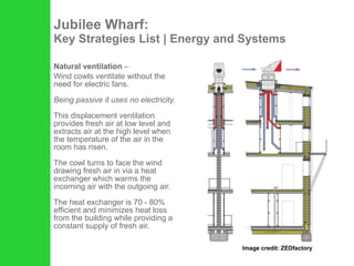 Jubilee Wharf: Key Strategies List | Energy and Systems Natural ventilation  –  Wind cowls ventilate without the need for electric fans.   Being passive it uses no electricity.  This displacement ventilation provides fresh air at low level and extracts air at the high level when the temperature of the air in the room has risen.   The cowl turns to face the wind drawing fresh air in via a heat exchanger which warms the incoming air with the outgoing air.  The heat exchanger is 70 - 80% efficient and minimizes heat loss from the building while providing a constant supply of fresh air. Image credit: ZEDfactory 