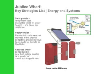 Jubilee Wharf: Key Strategies List | Energy and Systems Solar panels  –  The project uses evacuated tubes for water heating – one panel per residence.  Photovoltaics –  Photovoltaic cells were not included in the original budget but provisions have been made for them to be fitted later.  Reduced water consumption  –  Low flush toilets, aerated taps, grade “A” consumption appliances.  Image credits: ZEDfactory 