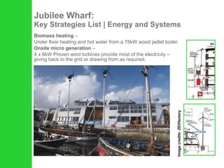 Jubilee Wharf: Key Strategies List | Energy and Systems Biomass heating  –  Under floor heating and hot water from a 75kW wood pellet boiler.  Onsite micro generation  –  4 x 6kW Proven wind turbines provide most of the electricity – giving back to the grid or drawing from as required. Image credits: ZEDfactory 