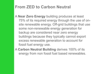 From ZED to Carbon Neutral A  Near Zero Energy  building produces at least 75% of its required energy through the use of on-site renewable energy. Off-grid buildings that use some non-renewable energy generation for backup are considered near zero energy buildings because they typically cannot export excess renewable generation to account for fossil fuel energy use. A  Carbon Neutral Building  derives 100% of its energy from non fossil fuel based renewables. 