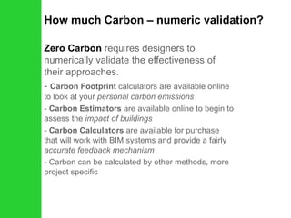 How much Carbon – numeric validation? Zero Carbon  requires designers to numerically validate the effectiveness of their approaches. Carbon Footprint  calculators are available online to look at your  personal carbon emissions Carbon Estimators  are available online to begin to assess the  impact of buildings Carbon Calculators  are available for purchase that will work with BIM systems and provide a fairly  accurate feedback mechanism Carbon can be calculated by other methods, more project specific 