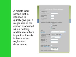 A simple input screen that is intended to quickly give you a rough idea of the carbon associated with a building and its interaction/ impact on the site in terms of eco region and disturbance. 