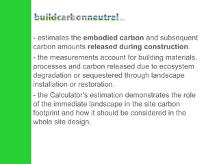 estimates the  embodied carbon  and subsequent carbon amounts  released during construction .  the measurements account for building materials, processes and carbon released due to ecosystem degradation or sequestered through landscape installation or restoration.  the Calculator's estimation demonstrates the role of the immediate landscape in the site carbon footprint and how it should be considered in the whole site design.  