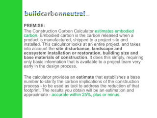 PREMISE: The Construction Carbon Calculator  estimates embodied carbon.  Embodied carbon is the carbon released when a product is manufactured, shipped to a project site and installed. This calculator looks at an entire project, and takes into account the  site disturbance, landscape and ecosystem installation or restoration, building size and base materials of construction . It does this simply, requiring only basic information that is available to a project team very early in the design process. The calculator provides an  estimate  that establishes a base number to clarify the carbon implications of the construction process - to be used as tool to address the reduction of that footprint. The results you obtain will be an estimation and approximate -  accurate within 25%, plus or minus. 