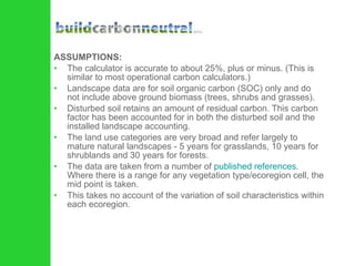 ASSUMPTIONS: The calculator is accurate to about 25%, plus or minus. (This is similar to most operational carbon calculators.)  Landscape data are for soil organic carbon (SOC) only and do not include above ground biomass (trees, shrubs and grasses).  Disturbed soil retains an amount of residual carbon. This carbon factor has been accounted for in both the disturbed soil and the installed landscape accounting.  The land use categories are very broad and refer largely to mature natural landscapes - 5 years for grasslands, 10 years for shrublands and 30 years for forests.  The data are taken from a number of  published references . Where there is a range for any vegetation type/ecoregion cell, the mid point is taken.  This takes no account of the variation of soil characteristics within each ecoregion.  
