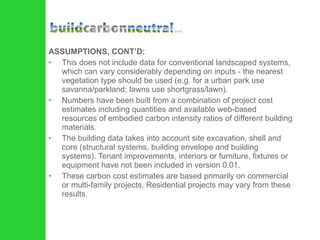 ASSUMPTIONS, CONT’D: This does not include data for conventional landscaped systems, which can vary considerably depending on inputs - the nearest vegetation type should be used (e.g. for a urban park use savanna/parkland; lawns use shortgrass/lawn).  Numbers have been built from a combination of project cost estimates including quantities and available web-based resources of embodied carbon intensity ratios of different building materials.  The building data takes into account site excavation, shell and core (structural systems, building envelope and building systems). Tenant improvements, interiors or furniture, fixtures or equipment have not been included in version 0.01.  These carbon cost estimates are based primarily on commercial or multi-family projects. Residential projects may vary from these results.  