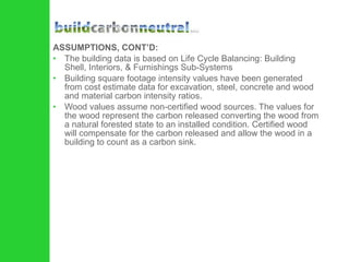 ASSUMPTIONS, CONT’D: The building data is based on Life Cycle Balancing: Building Shell, Interiors, & Furnishings Sub-Systems Building square footage intensity values have been generated from cost estimate data for excavation, steel, concrete and wood and material carbon intensity ratios.  Wood values assume non-certified wood sources. The values for the wood represent the carbon released converting the wood from a natural forested state to an installed condition. Certified wood will compensate for the carbon released and allow the wood in a building to count as a carbon sink.  