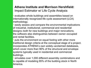 Athena Institute and Morrison Hershfield: Impact Estimator w/ Life Cycle Analysis evaluates whole buildings and assemblies based on internationally recognized life cycle assessment (LCA) methodology.  easily assess and compare the environmental implications of industrial, institutional, commercial and residential designs–both for new buildings and major renovations.  the software also distinguishes between owner–occupied and rental facilities.  puts the environment on equal footing with other more traditional design criteria at the conceptual stage of a project. incorporates ATHENA’s own widely–acclaimed databases, which cover more than 90% of the structural and envelope systems typically used in residential and commercial buildings.  simulates over 1,000 different assembly combinations and is capable of modeling 95% of the building stock in North America. 