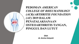 PEDOMAN AMERICAN
COLLEGE OF RHEUMATOLOGY
(ACR)/ARTHRITIS FOUNDATION
(AF) 2019 DALAM
PENATALAKSANAAN
OSTEOARTHRITIS TANGAN,
PINGGUL DAN LUTUT
Oleh
dr. Annisa Setyanti
 
