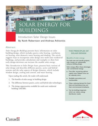 Solar Energy for
Buildings
Introduction: Solar Design Issues
By Keith Robertson and Andreas Athienitis
Abstract:
Solar Energy for Buildings presents basic information on solar
building design, which includes passive solar heating, ventilation
air heating, solar domestic water heating and shading. The article
suggests ways to incorporate solar design into multi-unit residential
buildings, and provides calculations and examples to show how
early design decisions can increase the useable solar energy.
This Introduction to Solar Design Issues, presents basic notions of
solar design and describes different passive, active and hybrid
systems and the solar aspects of design elements, which include
window design, cooling and control, and water heating.

THE PRINCIPLES OF
SOLAR DESIGN
Benefits of solar energy
For both new and retrofit projects,
solar energy can substantially
enhance building design.
Solar energy offers these advantages
over conventional energy:
s

Free after recovering upfront
capital costs. Payback time can
be relatively short.

s

Available everywhere and
inexhaustible.

s

Clean, reducing demand for fossil
fuels and hydroelectricity, and
their environmental drawbacks.

s

Can be building-integrated,
which can reduce energy
distribution needs.

Upon reading this article, the reader will understand:
1. The benefits of solar energy in building design.
2. The difference between passive, active and hybrid solar technologies.
3. The design opportunities available for multi-unit residential
buildings (MURB).

 