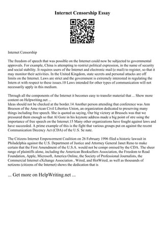 Internet Censorship Essay
Internet Censorship
The freedom of speech that was possible on the Internet could now be subjected to governmental
approvals. For example, China is attempting to restrict political expression, in the name of security
and social stability. It requires users of the Internet and electronic mail (e mail) to register, so that it
may monitor their activities. In the United Kingdom, state secrets and personal attacks are off
limits on the Internet. Laws are strict and the government is extremely interested in regulating the
Intern et with respect to these issues.10 Laws intended for other types of communication will not
necessarily apply in this medium.
Through all the components of the Internet it becomes easy to transfer material that ... Show more
content on Helpwriting.net ...
Ideas should not be checked at the border.14 Another person attending that conference was Ann
Breeson of the Ame rican Civil Liberties Union, an organization dedicated to preserving many
things including free speech. She is quoted as saying, Our big victory at Brussels was that we
pressured them enough so that Al Gore in his keynote address made a big point of stre ssing the
importance of free speech on the Internet.15 Many other organizations have fought against laws and
have succeeded. A prime example of this is the fight that various groups put on against the recent
Communication Decency Act (CDA) of the U.S. Se nate.
The Citizens Internet Empowerment Coalition on 26 February 1996 filed a historic lawsuit in
Philadelphia against the U.S. Department of Justice and Attorney General Janet Reno to make
certain that the First Amendment of the U.S.A. would not be compr omised by the CDA. The sheer
range of plaintiffs alone, including the American Booksellers Association, the Freedom to Read
Foundation, Apple, Microsoft, America Online, the Society of Professional Journalists, the
Commercial Internet eXchange Association , Wired, and HotWired, as well as thousands of
netizens (citizens of the Internet) shows the dedication that is
... Get more on HelpWriting.net ...
 