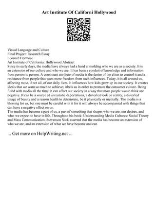Art Institute Of Californi Hollywood
Visual Language and Culture
Final Project: Research Essay
Leonard Hermoso
Art Institute of California: Hollywood Abstract
Since its early days, the media have always had a hand at molding who we are as a society. It is
an extension of our culture and who we are. It has been a conduit of knowledge and information
from person to person. A consistent attribute of media is the desire of the elites to control it and a
resistance from people that want more freedom from such influences. Today, it is all around us,
affecting most, if not all, of our daily lives. It influences how kids grow up in our society. It creates
ideals that we want so much to achieve; labels us in order to promote the consumer culture. Being
filled with media all the time, it can affect our society in a way that most people would think are
negative. It can be a source of unrealistic expectations, a distorted look on reality, a distorted
image of beauty and a reason health to deteriorate, be it physically or mentally. The media is a
blessing for us, but one must be careful with it for it will always be accompanied with things that
can have a negative effect on us.
The media has become a part of us, a part of something that shapes who we are, our desires, and
what we expect to have in life. Throughout his book: Understanding Media Cultures: Social Theory
and Mass Communication, Stevenson Nick asserted that the media has become an extension of
who we are, and an extension of what we have become and can
... Get more on HelpWriting.net ...
 