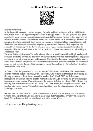 Audit and Grant Thornton
Executive summary
In the dawn of 21st century, Italian company Parmalat suddenly collapsed with в‚¬14 billion in
debt, which made it the biggest corporate failure in Europe history. This case provides us a good
opportunity to investigate corporate governance issue in Continental Europe. In this paper will be
initiated with introduction of Parmalat s history and events review on its bankruptcy, followed by
analyzing the shortcomings of its corporate governance in both internal and external aspects and
finally the conclusions about why the corporate governance of Parmalat failed to prevent the
scandal from happening will be drawn. Changes made by government in regulations after the
scandal will be also revealed and at the end, we will put ... Show more content on Helpwriting.net ...
3.Financial Fraud
The most distinctive feature of Parmalat s financial reports was the coincidental high level of cash
and debt. Similar to Enron s, its disclosure policy was characterized by its management s vague and
arrogant approach towards analysts and investors. Traditionally, European companies hold more in
assets than American companies do; so when the document was provided to explain the company s
assets in relation to its debt, nothing was seen as extraordinary. Figure 1 Parmalat(PAF) time line
International stock price
In October 2002 the group launched a bond issue of 150 million, and in November a new bond
issue by Parmalat Soparfi followed, with a value of в‚¬200 million and Morgan Stanley acting as
the only bookrunner. These issues alerted the market. On 6 March 2003, the Italian asset
management association wrote a letter to Parmalat and CONSOB, accusing the group s lacking of
transparency. As a reaction, Parmalat organized a meeting in Milan on 10 April 2003. During this
meeting, Mr. Tanzi announced that the Group s CFO, Mr. Tonna, had resigned and a new CFO,
Mr. Ferraris, was in charge. The market reacted positively and the price rebounded after the
February s downturn.
Mr. Ferraris, Parmalat s new CFO, had promised that it would have used only cash to repay the
Group s debt. Nevertheless, in June, it was discovered that Parmalat had privately placed a new
bond. The real amount of all pending bonds was still a secret. When
... Get more on HelpWriting.net ...
 