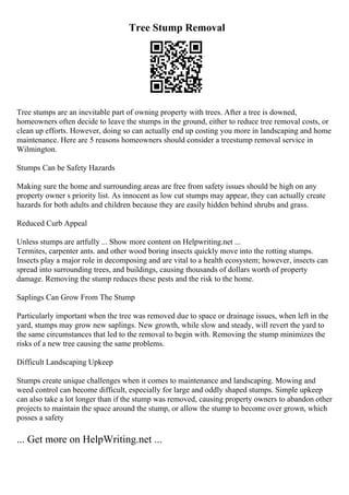 Tree Stump Removal
Tree stumps are an inevitable part of owning property with trees. After a tree is downed,
homeowners often decide to leave the stumps in the ground, either to reduce tree removal costs, or
clean up efforts. However, doing so can actually end up costing you more in landscaping and home
maintenance. Here are 5 reasons homeowners should consider a treestump removal service in
Wilmington.
Stumps Can be Safety Hazards
Making sure the home and surrounding areas are free from safety issues should be high on any
property owner s priority list. As innocent as low cut stumps may appear, they can actually create
hazards for both adults and children because they are easily hidden behind shrubs and grass.
Reduced Curb Appeal
Unless stumps are artfully ... Show more content on Helpwriting.net ...
Termites, carpenter ants. and other wood boring insects quickly move into the rotting stumps.
Insects play a major role in decomposing and are vital to a health ecosystem; however, insects can
spread into surrounding trees, and buildings, causing thousands of dollars worth of property
damage. Removing the stump reduces these pests and the risk to the home.
Saplings Can Grow From The Stump
Particularly important when the tree was removed due to space or drainage issues, when left in the
yard, stumps may grow new saplings. New growth, while slow and steady, will revert the yard to
the same circumstances that led to the removal to begin with. Removing the stump minimizes the
risks of a new tree causing the same problems.
Difficult Landscaping Upkeep
Stumps create unique challenges when it comes to maintenance and landscaping. Mowing and
weed control can become difficult, especially for large and oddly shaped stumps. Simple upkeep
can also take a lot longer than if the stump was removed, causing property owners to abandon other
projects to maintain the space around the stump, or allow the stump to become over grown, which
posses a safety
... Get more on HelpWriting.net ...
 