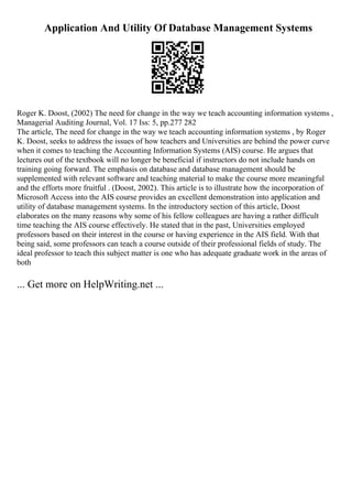 Application And Utility Of Database Management Systems
Roger K. Doost, (2002) The need for change in the way we teach accounting information systems ,
Managerial Auditing Journal, Vol. 17 Iss: 5, pp.277 282
The article, The need for change in the way we teach accounting information systems , by Roger
K. Doost, seeks to address the issues of how teachers and Universities are behind the power curve
when it comes to teaching the Accounting Information Systems (AIS) course. He argues that
lectures out of the textbook will no longer be beneficial if instructors do not include hands on
training going forward. The emphasis on database and database management should be
supplemented with relevant software and teaching material to make the course more meaningful
and the efforts more fruitful . (Doost, 2002). This article is to illustrate how the incorporation of
Microsoft Access into the AIS course provides an excellent demonstration into application and
utility of database management systems. In the introductory section of this article, Doost
elaborates on the many reasons why some of his fellow colleagues are having a rather difficult
time teaching the AIS course effectively. He stated that in the past, Universities employed
professors based on their interest in the course or having experience in the AIS field. With that
being said, some professors can teach a course outside of their professional fields of study. The
ideal professor to teach this subject matter is one who has adequate graduate work in the areas of
both
... Get more on HelpWriting.net ...
 