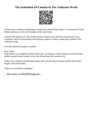 The Symbolism Of Camelot In The Arthurian World
Camelot was a medieval mythological castled city ruled by King Arthur. It was located in Great
Britain and home of the twelve knights of the round table.
Camelot first appeared in 12th century French romances and, after the Lancelot grail cycle,
eventually came to be described as the fantastic capital of Arthur s realm and a symbol of the
Arthurian world.
Lets learn about the people in camelot
King Arthur
King Arthur was a legendary british leader who, according to medieval histories led the Britain
defence against Saxon invaders in the late 5th and early 6th centuries AD.
Arthur was a medieval, mythological figure who was the king of camelot and the head of the
knights of the round table.
Arthur was tutored by a legendary
... Get more on HelpWriting.net ...
 