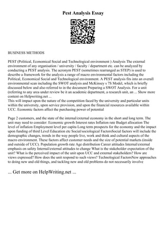 Pest Analysis Essay
BUSINESS METHODS
PEST (Political, Economical Social and Technological environment ) Analysis The external
environment of any organisation / university / faculty / department etc. can be analyzed by
conducting a PEST analysis. The acronym PEST (sometimes rearranged as STEP) is used to
describe a framework for the analysis a range of macro environmental factors including the
Political, Economical Social and Technological environment. A PEST analysis fits into an overall
environmental scan including the SWOT analysis and McKinsey s 7S Model, which is briefly
discussed below and also referred to in the document Preparing a SWOT Analysis. For a unit
(referring to any area under review be it an academic department, a research unit, an ... Show more
content on Helpwriting.net ...
This will impact upon the nature of the competition faced by the university and particular units
within the university, upon service provision, and upon the financial resources available within
UCC. Economic factors affect the purchasing power of potential
Page 2 customers, and the state of the internal/external economy in the short and long term. The
unit may need to consider: Economic growth Interest rates Inflation rate Budget allocation The
level of inflation Employment level per capita Long term prospects for the economy and the impact
upon funding of third Level Education etc Social/sociological FactorsSocial factors will include the
demographic changes, trends in the way people live, work and think and cultural aspects of the
macro environment. These factors affect customer needs and the size of potential markets (inside
and outside of UCC). Population growth rate Age distribution Career attitudes Internal/external
emphasis on safety Internal/external attitudes to change What is the stakeholder expectation of the
unit? What is the perceived impact of the unit upon UCC and external stakeholders? How are
views expressed? How does the unit respond to such views? Technological FactorsNew approaches
to doing new and old things, and tackling new and old problems do not necessarily involve
... Get more on HelpWriting.net ...
 