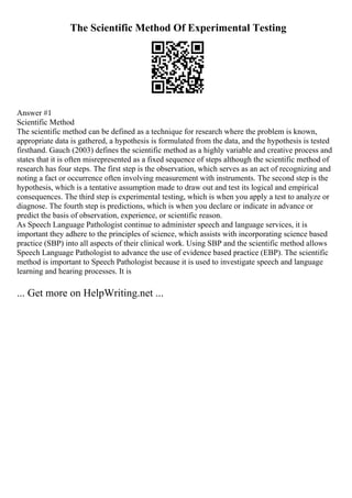 The Scientific Method Of Experimental Testing
Answer #1
Scientific Method
The scientific method can be defined as a technique for research where the problem is known,
appropriate data is gathered, a hypothesis is formulated from the data, and the hypothesis is tested
firsthand. Gauch (2003) defines the scientific method as a highly variable and creative process and
states that it is often misrepresented as a fixed sequence of steps although the scientific method of
research has four steps. The first step is the observation, which serves as an act of recognizing and
noting a fact or occurrence often involving measurement with instruments. The second step is the
hypothesis, which is a tentative assumption made to draw out and test its logical and empirical
consequences. The third step is experimental testing, which is when you apply a test to analyze or
diagnose. The fourth step is predictions, which is when you declare or indicate in advance or
predict the basis of observation, experience, or scientific reason.
As Speech Language Pathologist continue to administer speech and language services, it is
important they adhere to the principles of science, which assists with incorporating science based
practice (SBP) into all aspects of their clinical work. Using SBP and the scientific method allows
Speech Language Pathologist to advance the use of evidence based practice (EBP). The scientific
method is important to Speech Pathologist because it is used to investigate speech and language
learning and hearing processes. It is
... Get more on HelpWriting.net ...
 