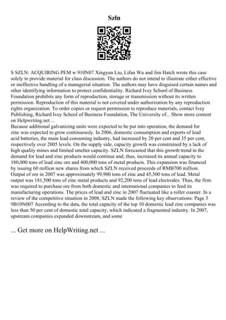 Szln
S SZLN: ACQUIRING PEM w 910N07 Xingyun Liu, Lifan Wu and Jim Hatch wrote this case
solely to provide material for class discussion. The authors do not intend to illustrate either effective
or ineffective handling of a managerial situation. The authors may have disguised certain names and
other identifying information to protect confidentiality. Richard Ivey School of Business
Foundation prohibits any form of reproduction, storage or transmission without its written
permission. Reproduction of this material is not covered under authorization by any reproduction
rights organization. To order copies or request permission to reproduce materials, contact Ivey
Publishing, Richard Ivey School of Business Foundation, The University of... Show more content
on Helpwriting.net ...
Because additional galvanizing units were expected to be put into operation, the demand for
zinc was expected to grow continuously. In 2006, domestic consumption and exports of lead
acid batteries, the main lead consuming industry, had increased by 20 per cent and 35 per cent,
respectively over 2005 levels. On the supply side, capacity growth was constrained by a lack of
high quality mines and limited smelter capacity. SZLN forecasted that this growth trend in the
demand for lead and zinc products would continue and, thus, increased its annual capacity to
180,000 tons of lead zinc ore and 400,000 tons of metal products. This expansion was financed
by issuing 60 million new shares from which SZLN received proceeds of RMB700 million.
Output of ore in 2007 was approximately 99,900 tons of zinc and 45,500 tons of lead. Metal
output was 181,500 tons of zinc metal products and 92,200 tons of lead electrodes. Thus, the firm
was required to purchase ore from both domestic and international companies to feed its
manufacturing operations. The prices of lead and zinc in 2007 fluctuated like a roller coaster. In a
review of the competitive situation in 2008, SZLN made the following key observations: Page 3
9B10N007 According to the data, the total capacity of the top 10 domestic lead zinc companies was
less than 50 per cent of domestic total capacity, which indicated a fragmented industry. In 2007,
upstream companies expanded downstream, and some
... Get more on HelpWriting.net ...
 